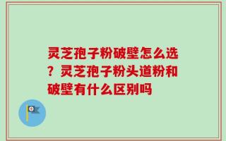 灵芝孢子粉破壁怎么选？灵芝孢子粉头道粉和破壁有什么区别吗