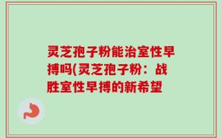 灵芝孢子粉能治室性早搏吗(灵芝孢子粉：战胜室性早搏的新希望