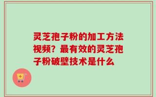 灵芝孢子粉的加工方法视频？最有效的灵芝孢子粉破壁技术是什么