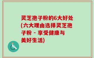 灵芝孢子粉的6大好处(六大理由选择灵芝孢子粉 - 享受健康与美好生活)