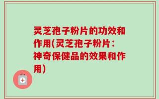 灵芝孢子粉片的功效和作用(灵芝孢子粉片：神奇保健品的效果和作用)