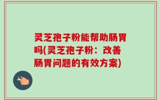 灵芝孢子粉能帮助肠胃吗(灵芝孢子粉：改善肠胃问题的有效方案)