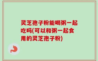 灵芝孢子粉能喝粥一起吃吗(可以和粥一起食用的灵芝孢子粉)
