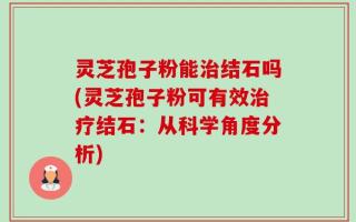 灵芝孢子粉能治结石吗(灵芝孢子粉可有效治疗结石：从科学角度分析)