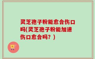 灵芝孢子粉能愈合伤口吗(灵芝孢子粉能加速伤口愈合吗？)