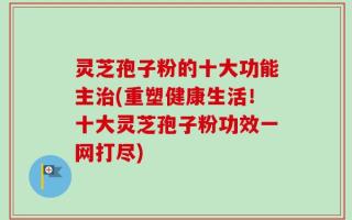 灵芝孢子粉的十大功能主治(重塑健康生活！十大灵芝孢子粉功效一网打尽)