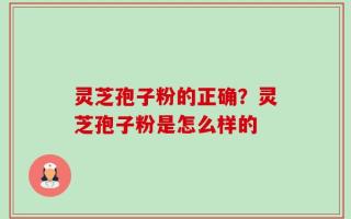 灵芝孢子粉的正确？灵芝孢子粉是怎么样的