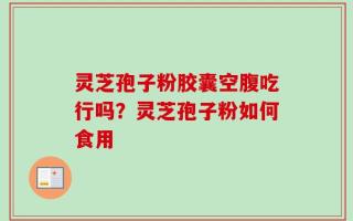 灵芝孢子粉胶囊空腹吃行吗？灵芝孢子粉如何食用