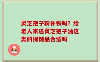 灵芝孢子粉补铁吗？给老人家送灵芝孢子油这类的保健品合适吗