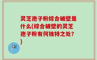 灵芝孢子粉综合破壁是什么(综合破壁的灵芝孢子粉有何独特之处？)