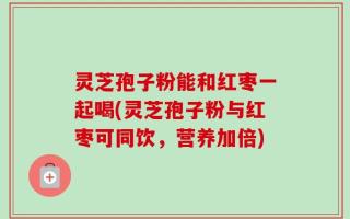 灵芝孢子粉能和红枣一起喝(灵芝孢子粉与红枣可同饮，营养加倍)