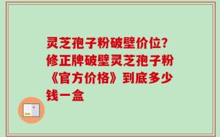灵芝孢子粉破壁价位？修正牌破壁灵芝孢子粉《官方价格》到底多少钱一盒
