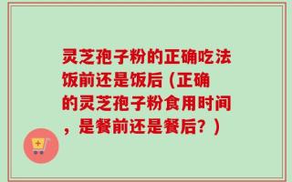 灵芝孢子粉的正确吃法饭前还是饭后 (正确的灵芝孢子粉食用时间，是餐前还是餐后？)