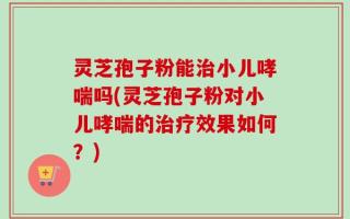 灵芝孢子粉能治小儿哮喘吗(灵芝孢子粉对小儿哮喘的治疗效果如何？)