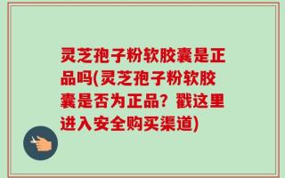 灵芝孢子粉软胶囊是正品吗(灵芝孢子粉软胶囊是否为正品？戳这里进入安全购买渠道)