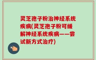 灵芝孢子粉治神经系统疾病(灵芝孢子粉可缓解神经系统疾病——尝试新方式治疗)