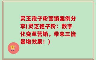 灵芝孢子粉营销案例分享(灵芝孢子粉：数字化变革营销，带来三倍暴增效果！)