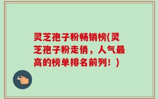 灵芝孢子粉畅销榜(灵芝孢子粉走俏，人气最高的榜单排名前列！)
