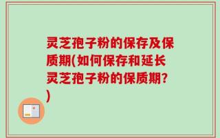 灵芝孢子粉的保存及保质期(如何保存和延长灵芝孢子粉的保质期？)