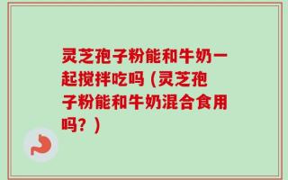 灵芝孢子粉能和牛奶一起搅拌吃吗 (灵芝孢子粉能和牛奶混合食用吗？)