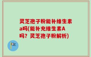 灵芝孢子粉能补维生素a吗(能补充维生素A吗？灵芝孢子粉解析)