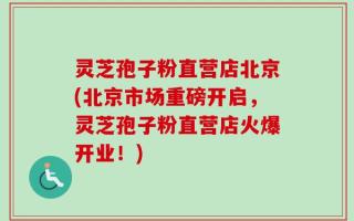 灵芝孢子粉直营店北京(北京市场重磅开启，灵芝孢子粉直营店火爆开业！)