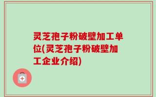 灵芝孢子粉破壁加工单位(灵芝孢子粉破壁加工企业介绍)