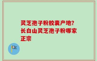 灵芝孢子粉胶囊产地？长白山灵芝孢子粉哪家正宗