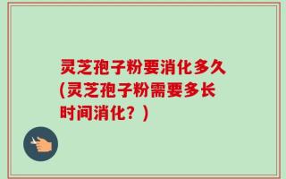 灵芝孢子粉要消化多久(灵芝孢子粉需要多长时间消化？)