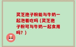 灵芝孢子粉能与牛奶一起泡着吃吗 (灵芝孢子粉可与牛奶一起食用吗？)