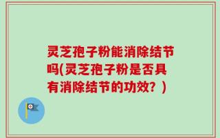 灵芝孢子粉能消除结节吗(灵芝孢子粉是否具有消除结节的功效？)