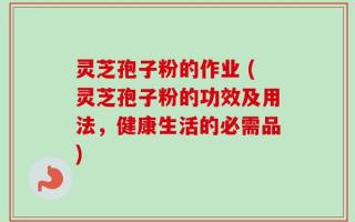灵芝孢子粉的作业 (灵芝孢子粉的功效及用法，健康生活的必需品)