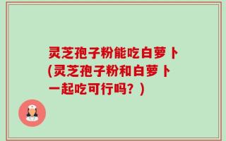 灵芝孢子粉能吃白萝卜(灵芝孢子粉和白萝卜一起吃可行吗？)
