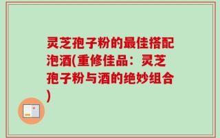 灵芝孢子粉的最佳搭配泡酒(重修佳品：灵芝孢子粉与酒的绝妙组合)