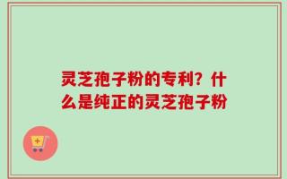 灵芝孢子粉的专利？什么是纯正的灵芝孢子粉