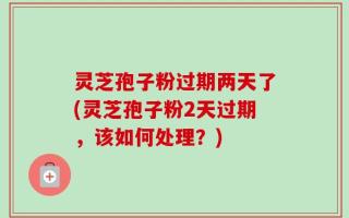 灵芝孢子粉过期两天了(灵芝孢子粉2天过期，该如何处理？)