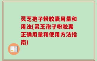 灵芝孢子粉胶囊用量和用法(灵芝孢子粉胶囊正确用量和使用方法指南)