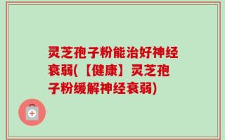 灵芝孢子粉能治好神经衰弱(【健康】灵芝孢子粉缓解神经衰弱)
