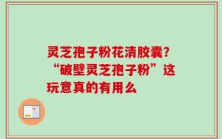 灵芝孢子粉花清胶囊？“破壁灵芝孢子粉”这玩意真的有用么