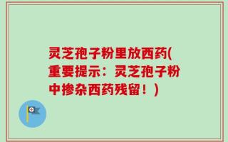 灵芝孢子粉里放西药(重要提示：灵芝孢子粉中掺杂西药残留！)