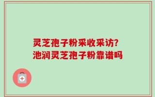 灵芝孢子粉采收采访？池润灵芝孢子粉靠谱吗