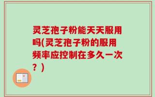 灵芝孢子粉能天天服用吗(灵芝孢子粉的服用频率应控制在多久一次？)