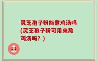 灵芝孢子粉能煮鸡汤吗(灵芝孢子粉可用来熬鸡汤吗？)