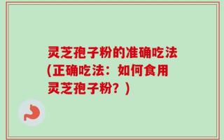 灵芝孢子粉的准确吃法(正确吃法：如何食用灵芝孢子粉？)