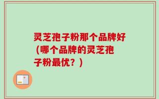 灵芝孢子粉那个品牌好 (哪个品牌的灵芝孢子粉最优？)