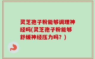 灵芝孢子粉能够调理神经吗(灵芝孢子粉能够舒缓神经压力吗？)