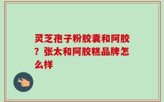 灵芝孢子粉胶囊和阿胶？张太和阿胶糕品牌怎么样