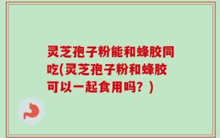 灵芝孢子粉能和蜂胶同吃(灵芝孢子粉和蜂胶可以一起食用吗？)