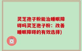 灵芝孢子粉能治睡眠障碍吗灵芝孢子粉：改善睡眠障碍的有效选择)