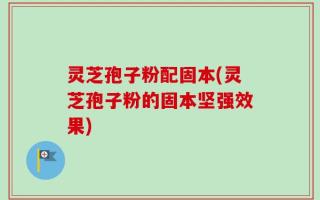 灵芝孢子粉配固本(灵芝孢子粉的固本坚强效果)